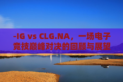 -IG vs CLG.NA，一场电子竞技巅峰对决的回顾与展望