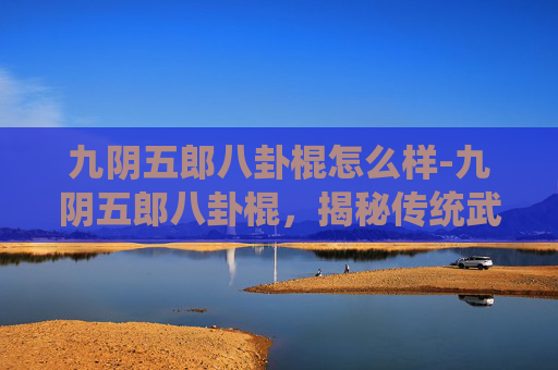 九阴五郎八卦棍怎么样-九阴五郎八卦棍，揭秘传统武术中的隐秘力量