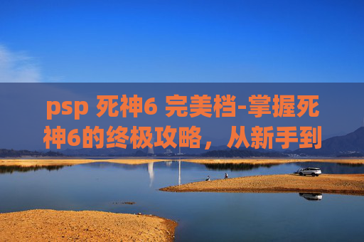 psp 死神6 完美档-掌握死神6的终极攻略，从新手到高手的蜕变之路