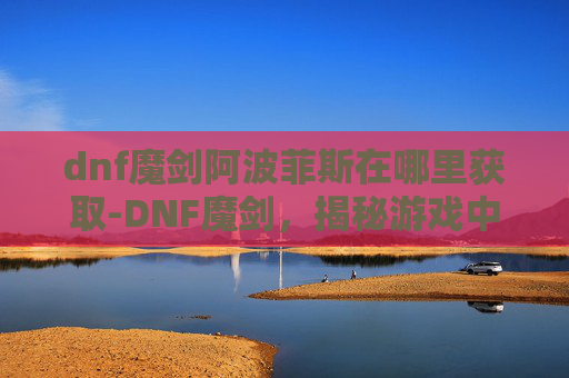 dnf魔剑阿波菲斯在哪里获取-DNF魔剑，揭秘游戏中的终极武器