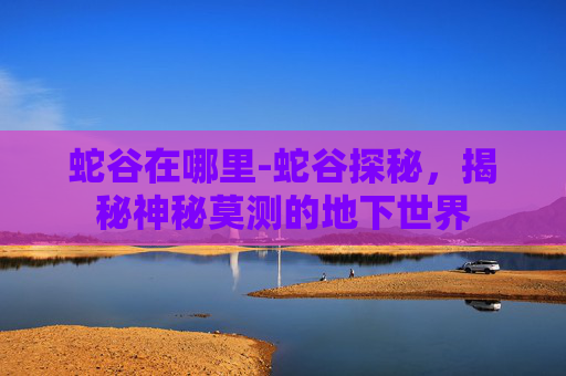 蛇谷在哪里-蛇谷探秘，揭秘神秘莫测的地下世界