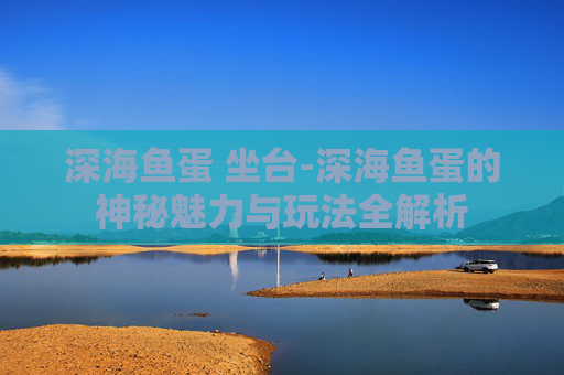 深海鱼蛋 坐台-深海鱼蛋的神秘魅力与玩法全解析
