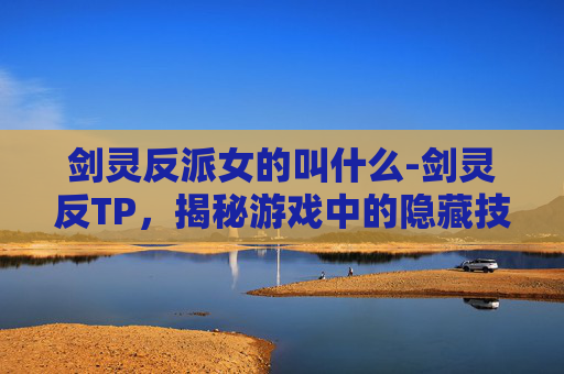 剑灵反派女的叫什么-剑灵反TP，揭秘游戏中的隐藏技巧与策略
