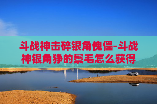 斗战神击碎银角傀儡-斗战神银角狰的鬃毛怎么获得