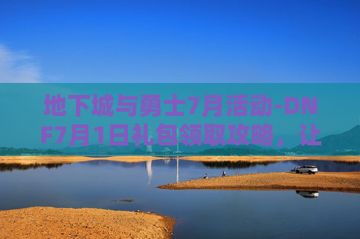 地下城与勇士7月活动-DNF7月1日礼包领取攻略，让你的游戏体验更加丰富多彩！
