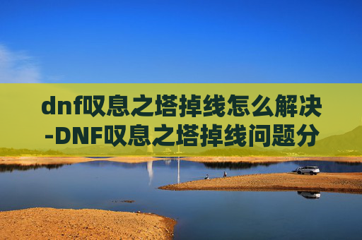 dnf叹息之塔掉线怎么解决-DNF叹息之塔掉线问题分析与解决策略