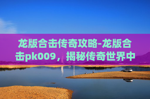 龙版合击传奇攻略-龙版合击pk009，揭秘传奇世界中的终极对决