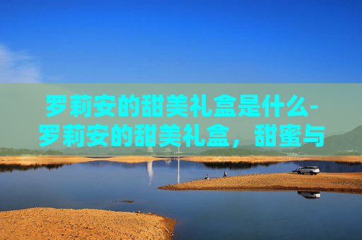 罗莉安的甜美礼盒是什么-罗莉安的甜美礼盒，甜蜜与惊喜的完美融合