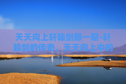 天天向上轩辕剑那一期-轩辕剑的传奇，天天向上中的不朽传说
