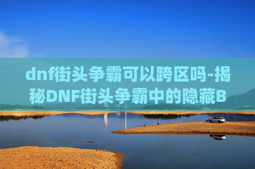 dnf街头争霸可以跨区吗-揭秘DNF街头争霸中的隐藏Bug，如何利用这些漏洞获取优势？