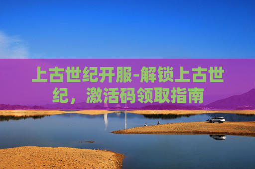 上古世纪开服-解锁上古世纪，激活码领取指南