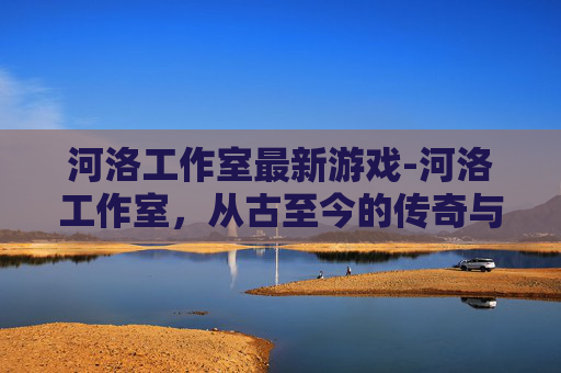 河洛工作室最新游戏-河洛工作室,从古至今的传奇与创新