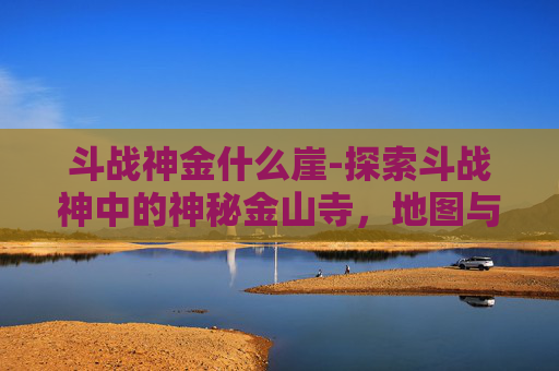 斗战神金什么崖-探索斗战神中的神秘金山寺,地图与传说的交织 斗战神金什么崖-探索斗战神中的神秘金山寺,地图与传说的交织