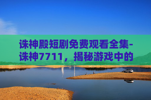诛神殿短剧免费观看全集-诛神7711，揭秘游戏中的神秘力量