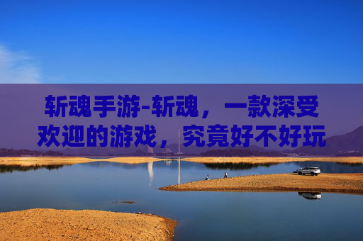 斩魂手游-斩魂，一款深受欢迎的游戏，究竟好不好玩？