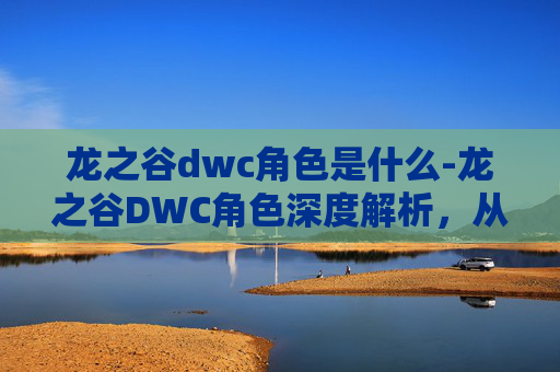 龙之谷dwc角色是什么-龙之谷DWC角色深度解析，从新手到高手的必备指南