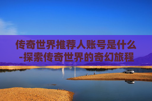 传奇世界推荐人账号是什么-探索传奇世界的奇幻旅程，如何成为推荐人并享受游戏乐趣