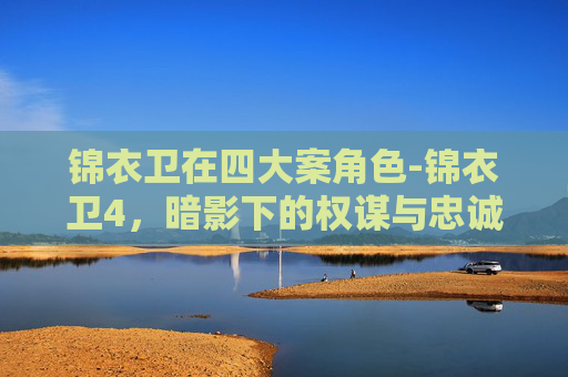 锦衣卫在四大案角色-锦衣卫4,暗影下的权谋与忠诚 锦衣卫在四大案角色-锦衣卫4,暗影下的权谋与忠诚
