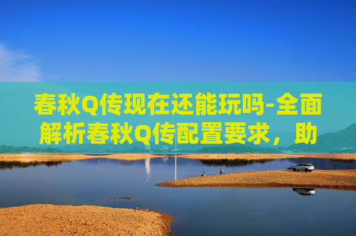春秋Q传现在还能玩吗-全面解析春秋Q传配置要求,助你畅玩无阻 春秋Q传现在还能玩吗-全面解析春秋Q传配置要求,助你畅玩无阻
