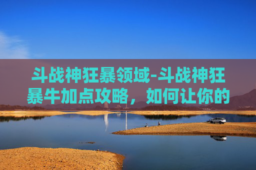 斗战神狂暴领域-斗战神狂暴牛加点攻略，如何让你的狂暴牛成为战场上的霸主！