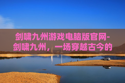 剑啸九州游戏电脑版官网-剑啸九州，一场穿越古今的武侠之旅