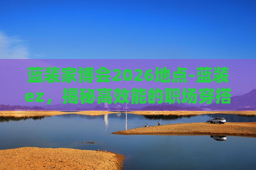 蓝装家博会2026地点-蓝装ez，揭秘高效能的职场穿搭秘籍