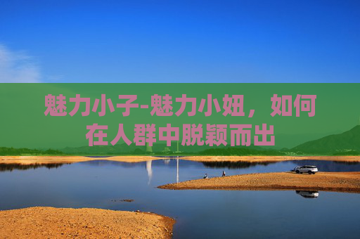 魅力小子-魅力小妞,如何在人群中脱颖而出 魅力小子-魅力小妞,如何在人群中脱颖而出