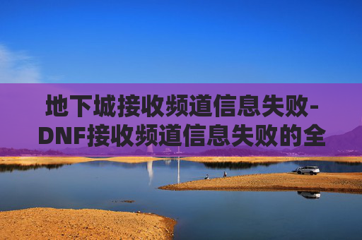 地下城接收频道信息失败-DNF接收频道信息失败的全面解决方案 地下城接收频道信息失败-DNF接收频道信息失败的全面解决方案