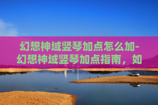 幻想神域竖琴加点怎么加-幻想神域竖琴加点指南，如何最大化你的竖琴潜力