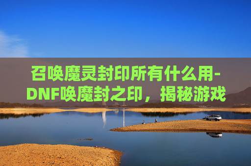 召唤魔灵封印所有什么用-DNF唤魔封之印，揭秘游戏中的神秘力量
