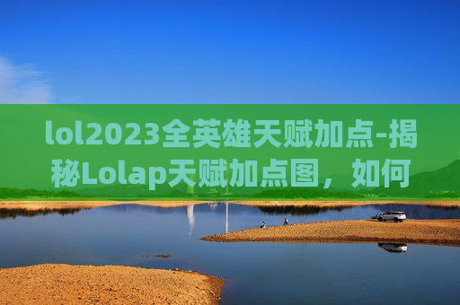 lol2023全英雄天赋加点-揭秘Lolap天赋加点图，如何最大化你的游戏潜力