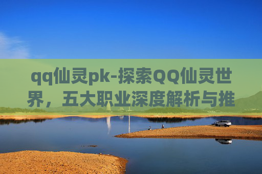 qq仙灵pk-探索QQ仙灵世界，五大职业深度解析与推荐