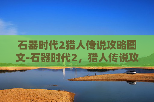 石器时代2猎人传说攻略图文-石器时代2,猎人传说攻略 石器时代2猎人传说攻略图文-石器时代2,猎人传说攻略