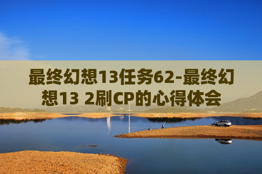 最终幻想13任务62-最终幻想13 2刷CP的心得体会