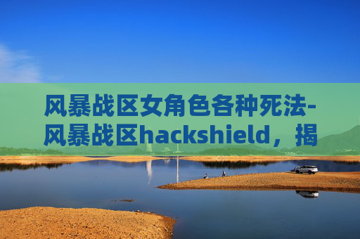 风暴战区女角色各种死法-风暴战区hackshield，揭秘游戏中的防御机制与策略