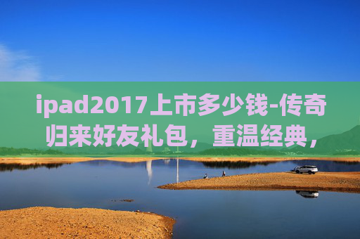 ipad2017上市多少钱-传奇归来好友礼包，重温经典，共享荣耀