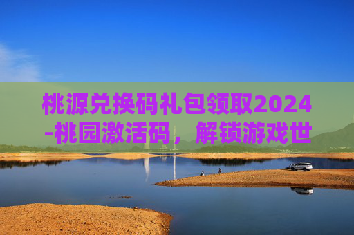 桃源兑换码礼包领取2024-桃园激活码，解锁游戏世界的秘密钥匙