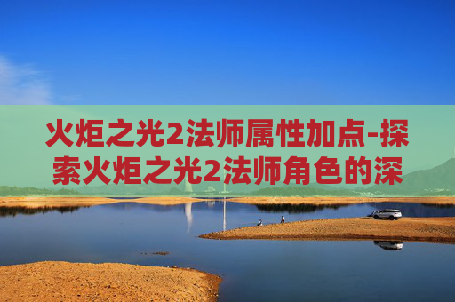 火炬之光2法师属性加点-探索火炬之光2法师角色的深度属性解析