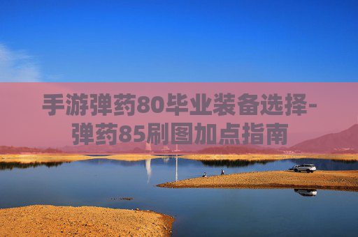 手游弹药80毕业装备选择-弹药85刷图加点指南 手游弹药80毕业装备选择-弹药85刷图加点指南