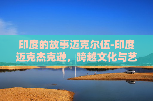 印度的故事迈克尔伍-印度迈克杰克逊,跨越文化与艺术的融合之旅 印度的故事迈克尔伍-印度迈克杰克逊,跨越文化与艺术的融合之旅
