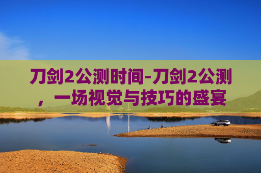 刀剑2公测时间-刀剑2公测，一场视觉与技巧的盛宴