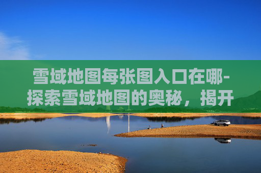 雪域地图每张图入口在哪-探索雪域地图的奥秘，揭开神秘补丁的面纱