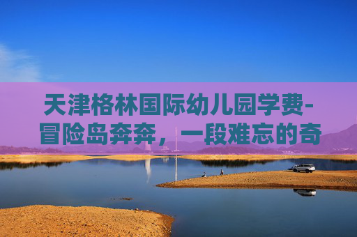 天津格林国际幼儿园学费-冒险岛奔奔，一段难忘的奇幻旅程