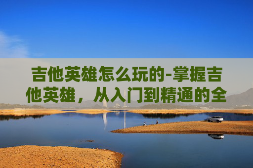 吉他英雄怎么玩的-掌握吉他英雄,从入门到精通的全面指南 吉他英雄怎么玩的-掌握吉他英雄,从入门到精通的全面指南