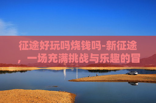 征途好玩吗烧钱吗-新征途，一场充满挑战与乐趣的冒险之旅