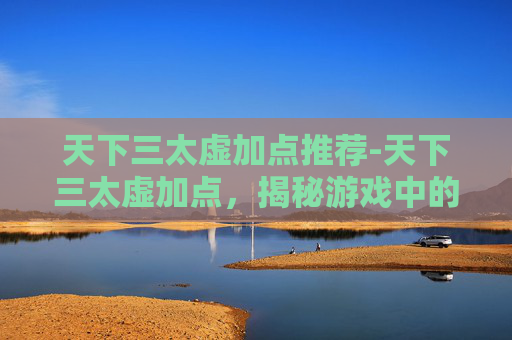天下三太虚加点推荐-天下三太虚加点,揭秘游戏中的终极策略 天下三太虚加点推荐-天下三太虚加点,揭秘游戏中的终极策略