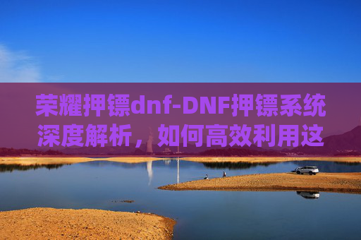 荣耀押镖dnf-DNF押镖系统深度解析,如何高效利用这一游戏机制提升游戏体验 荣耀押镖dnf-DNF押镖系统深度解析,如何高效利用这一游戏机制提升游戏体验
