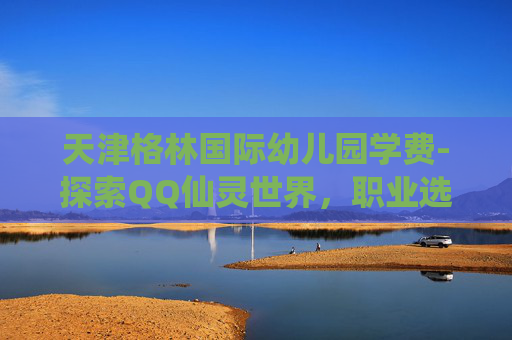 天津格林国际幼儿园学费-探索QQ仙灵世界，职业选择的艺术