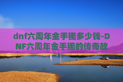dnf六周年金手镯多少钱-DNF六周年金手镯的传奇故事