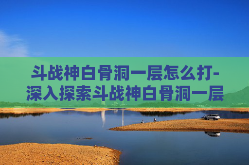斗战神白骨洞一层怎么打-深入探索斗战神白骨洞一层,隐藏的秘密与挑战 斗战神白骨洞一层怎么打-深入探索斗战神白骨洞一层,隐藏的秘密与挑战